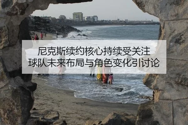 尼克斯续约核心持续受关注 球队未来布局与角色变化引讨论